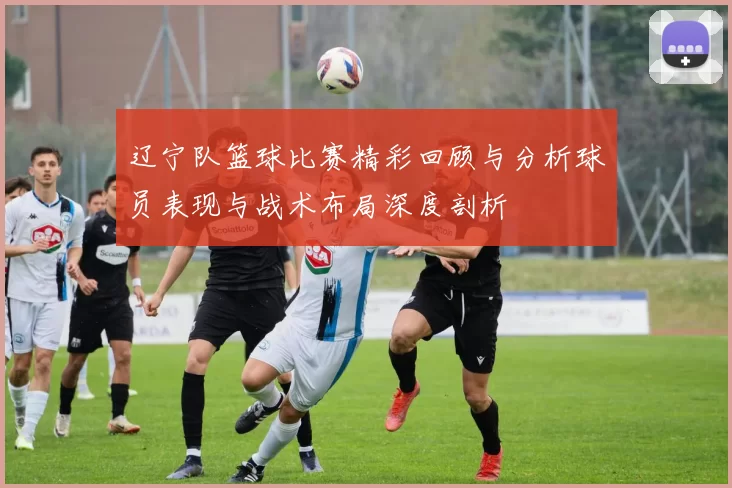 辽宁队篮球比赛精彩回顾与分析球员表现与战术布局深度剖析