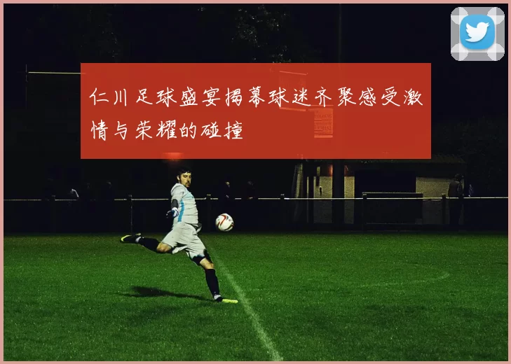 仁川足球盛宴揭幕球迷齐聚感受激情与荣耀的碰撞