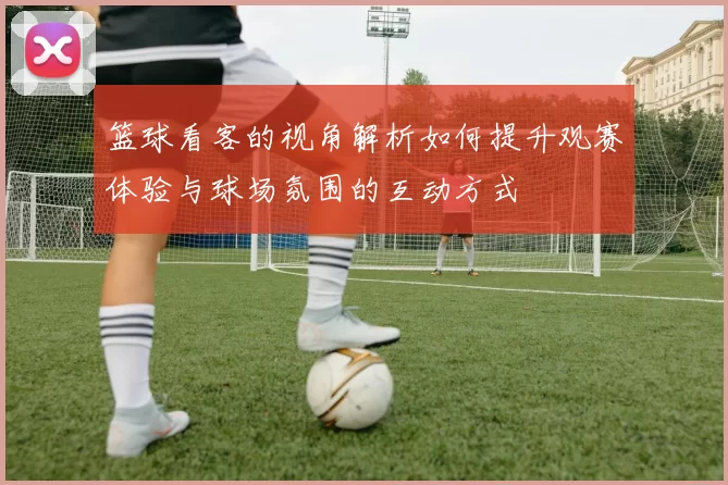 篮球看客的视角解析如何提升观赛体验与球场氛围的互动方式