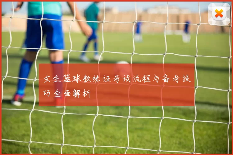 女生篮球教练证考试流程与备考技巧全面解析